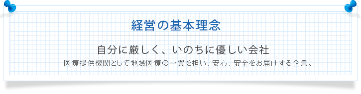 経営の基本理念 自分に厳しく、いのちに優しい会社 医療提供機関として地域医療の一翼を担い、安心、安全をお届けする企業。