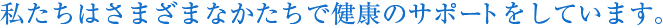 私たちはさまざまなかたちで健康のサポートをしています。